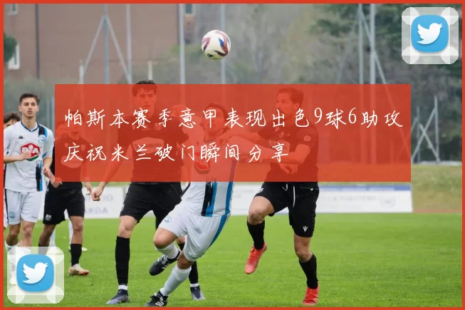 帕斯本赛季意甲表现出色9球6助攻庆祝米兰破门瞬间分享