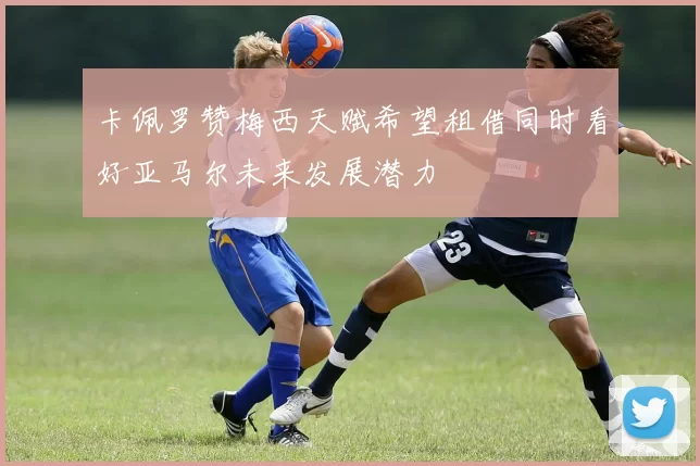卡佩罗赞梅西天赋希望租借同时看好亚马尔未来发展潜力