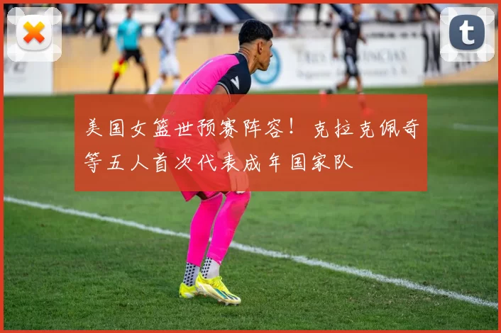 美国女篮世预赛阵容！克拉克佩奇等五人首次代表成年国家队