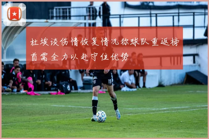 杜埃谈伤情恢复情况称球队重返榜首需全力以赴守住优势