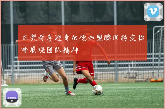 东契奇喜迎肯纳德加盟瞬间转变称呼展现团队精神