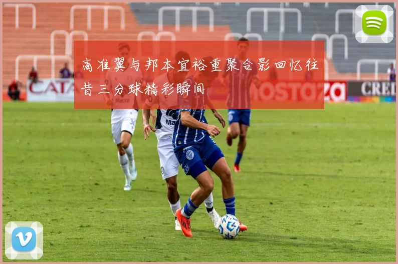 高准翼与邦本宜裕重聚合影回忆往昔三分球精彩瞬间