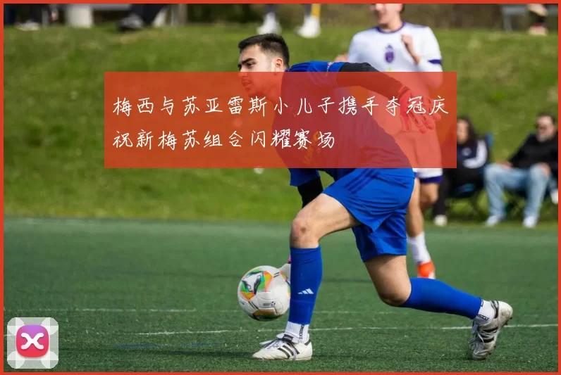 梅西与苏亚雷斯小儿子携手夺冠庆祝新梅苏组合闪耀赛场