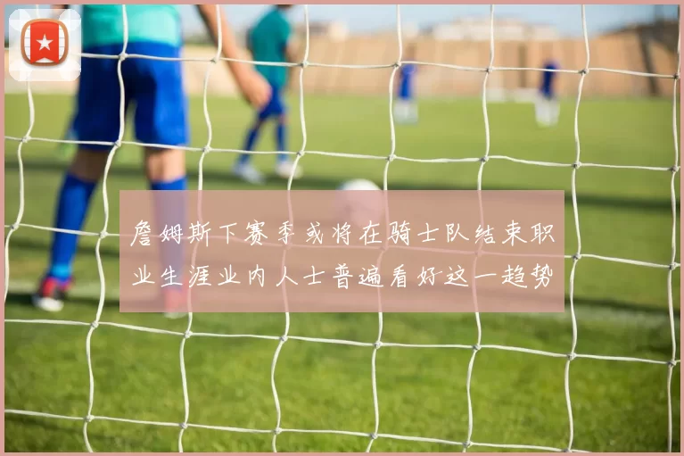 詹姆斯下赛季或将在骑士队结束职业生涯业内人士普遍看好这一趋势