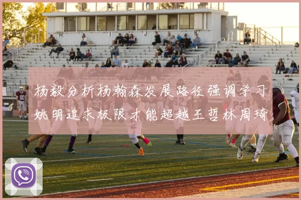杨毅分析杨瀚森发展路径强调学习姚明追求极限才能超越王哲林周琦状态