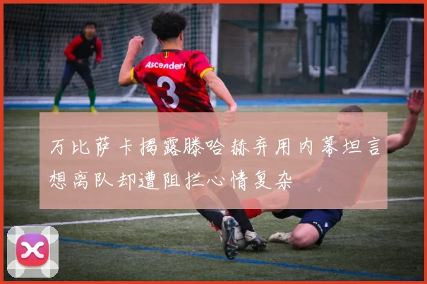 万比萨卡揭露滕哈赫弃用内幕坦言想离队却遭阻拦心情复杂