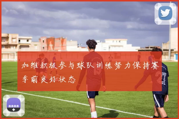 加维积极参与球队训练努力保持赛季前良好状态