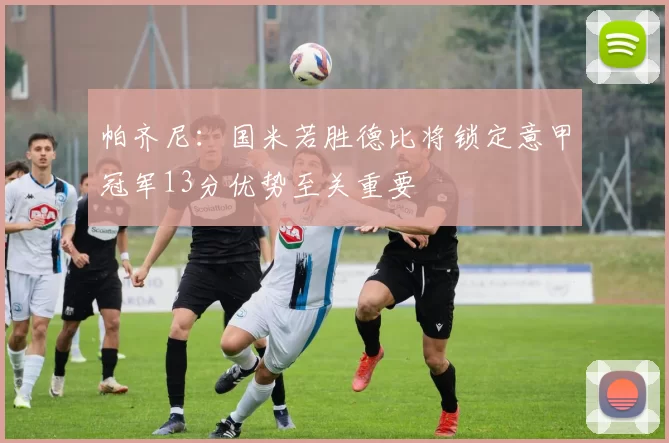 帕齐尼：国米若胜德比将锁定意甲冠军13分优势至关重要