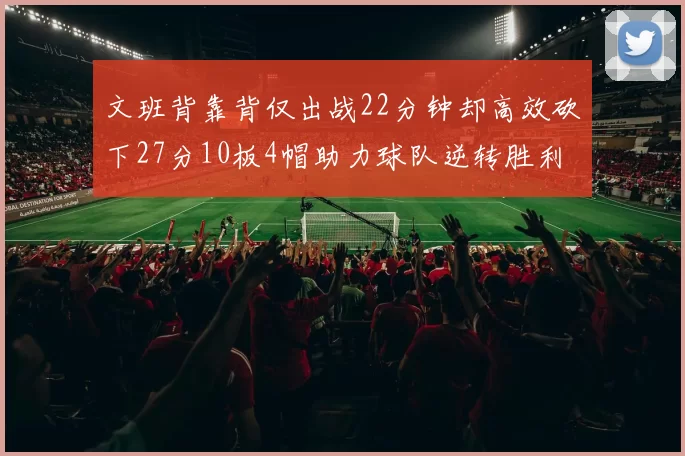 文班背靠背仅出战22分钟却高效砍下27分10板4帽助力球队逆转胜利