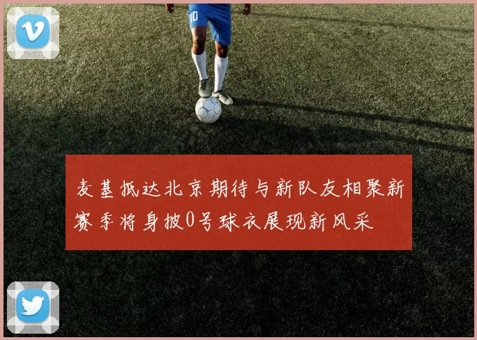 麦基抵达北京期待与新队友相聚新赛季将身披0号球衣展现新风采