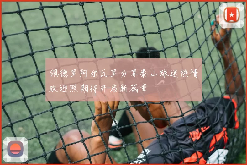 佩德罗阿尔瓦罗分享泰山球迷热情欢迎照期待开启新篇章