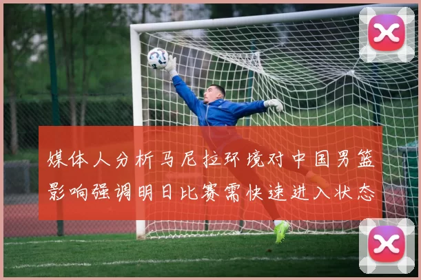 媒体人分析马尼拉环境对中国男篮影响强调明日比赛需快速进入状态