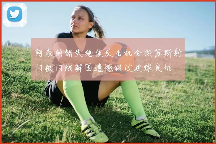 阿森纳错失绝佳反击机会热苏斯射门被门线解围遗憾错过进球良机