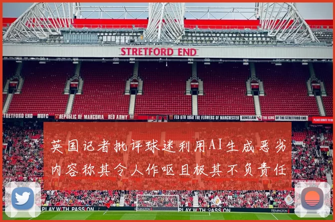 英国记者批评球迷利用AI生成恶劣内容称其令人作呕且极其不负责任