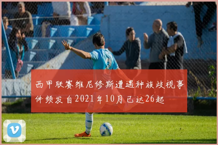 西甲联赛维尼修斯遭遇种族歧视事件频发自2021年10月已达26起