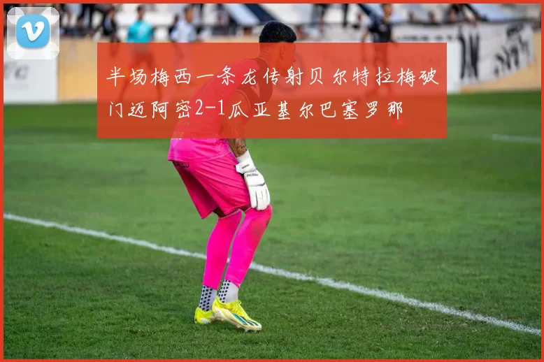 半场梅西一条龙传射贝尔特拉梅破门迈阿密2-1瓜亚基尔巴塞罗那