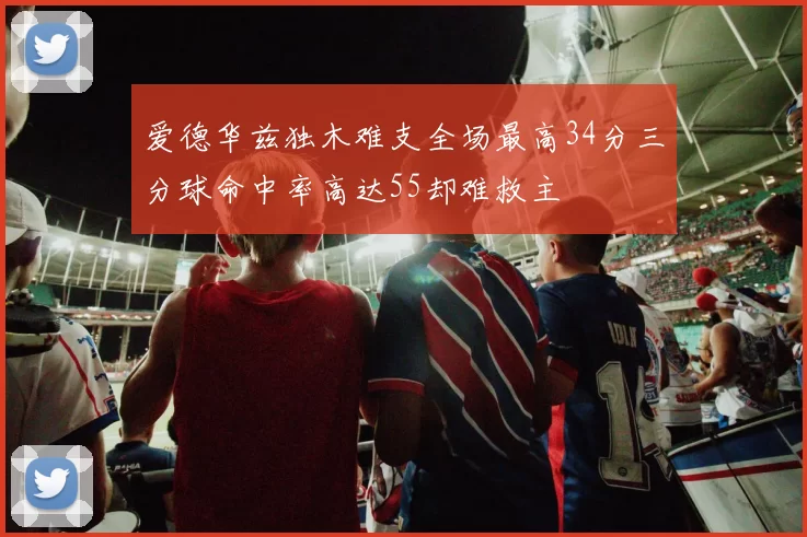 爱德华兹独木难支全场最高34分三分球命中率高达55却难救主