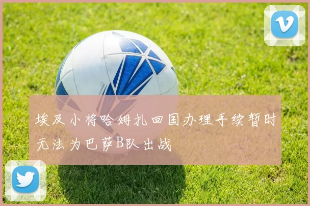 埃及小将哈姆扎回国办理手续暂时无法为巴萨B队出战