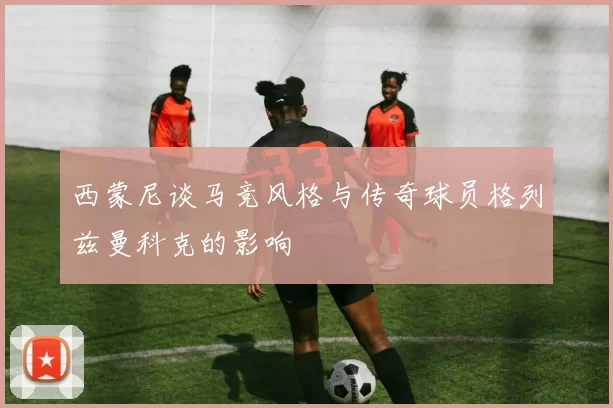 西蒙尼谈马竞风格与传奇球员格列兹曼科克的影响