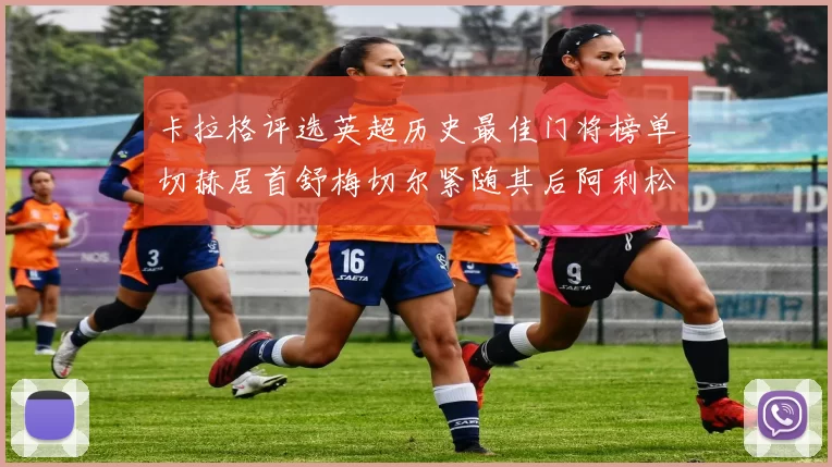 卡拉格评选英超历史最佳门将榜单切赫居首舒梅切尔紧随其后阿利松位列第三