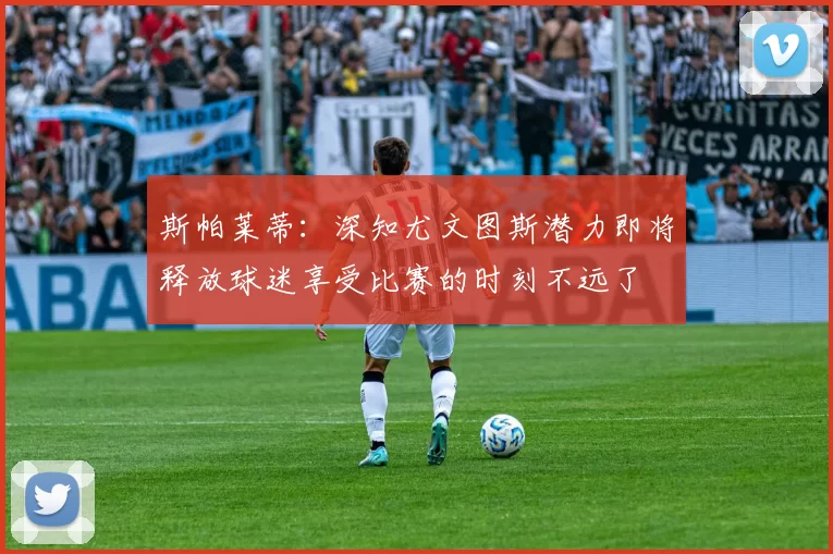 斯帕莱蒂：深知尤文图斯潜力即将释放球迷享受比赛的时刻不远了