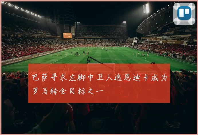 巴萨寻求左脚中卫人选恩迪卡成为罗马转会目标之一