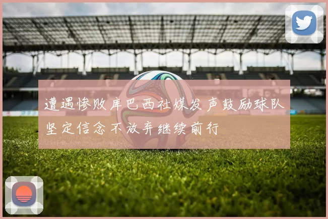 遭遇惨败库巴西社媒发声鼓励球队坚定信念不放弃继续前行