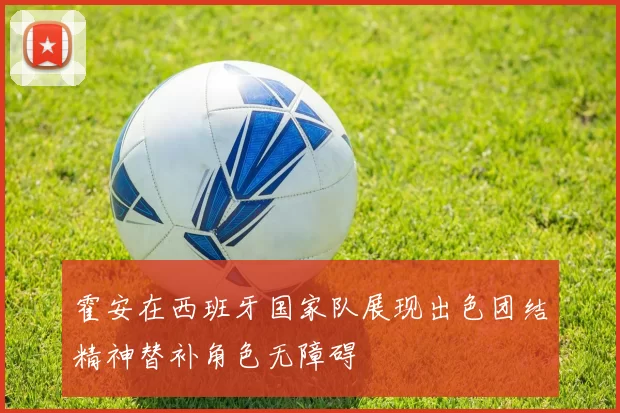 霍安在西班牙国家队展现出色团结精神替补角色无障碍