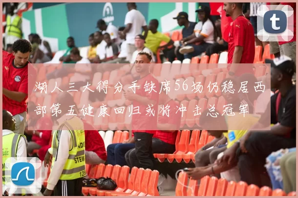 湖人三大得分手缺席56场仍稳居西部第五健康回归或将冲击总冠军