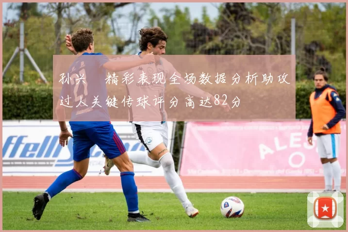 孙兴慜精彩表现全场数据分析助攻过人关键传球评分高达82分
