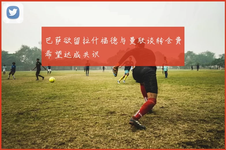 巴萨欲留拉什福德与曼联谈转会费希望达成共识