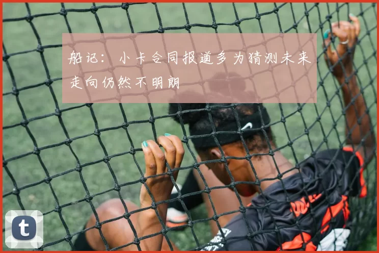 船记：小卡合同报道多为猜测未来走向仍然不明朗