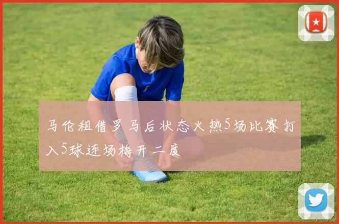 马伦租借罗马后状态火热5场比赛打入5球连场梅开二度